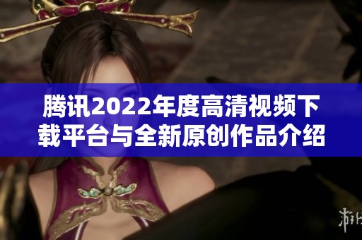 腾讯2022年度高清视频下载平台与全新原创作品介绍