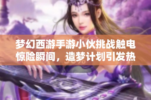 梦幻西游手游小伙挑战触电惊险瞬间，造梦计划引发热潮