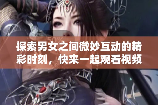 探索男女之间微妙互动的精彩时刻，快来一起观看视频吧