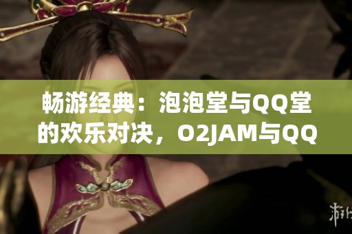 畅游经典：泡泡堂与QQ堂的欢乐对决，O2JAM与QQ音速的音乐冒险之旅