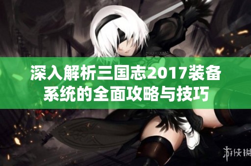 深入解析三国志2017装备系统的全面攻略与技巧