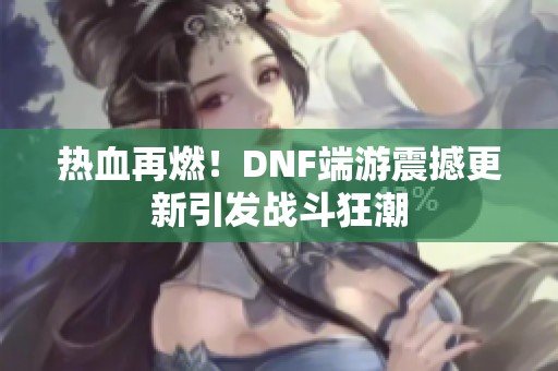 热血再燃！DNF端游震撼更新引发战斗狂潮