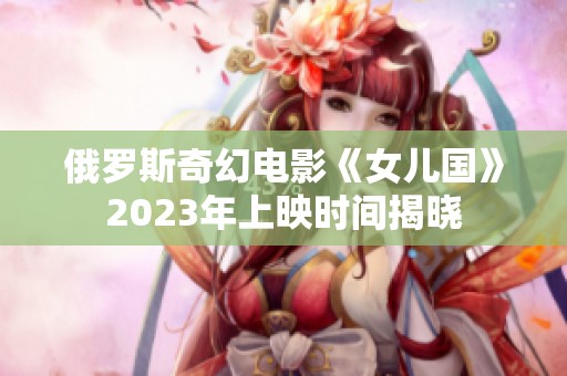 俄罗斯奇幻电影《女儿国》2023年上映时间揭晓