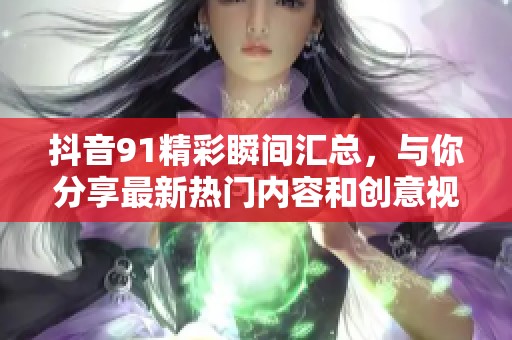 抖音91精彩瞬间汇总，与你分享最新热门内容和创意视频