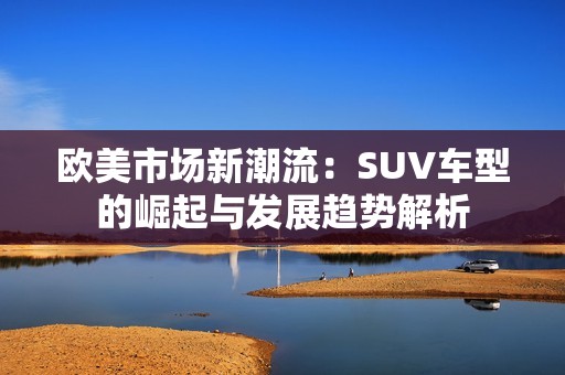 欧美市场新潮流：SUV车型的崛起与发展趋势解析