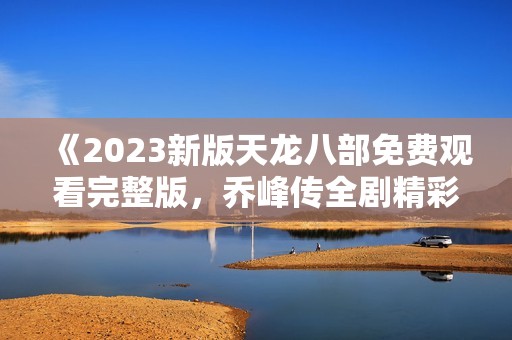 《2023新版天龙八部免费观看完整版，乔峰传全剧精彩回顾》