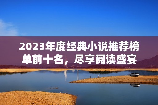 2023年度经典小说推荐榜单前十名，尽享阅读盛宴