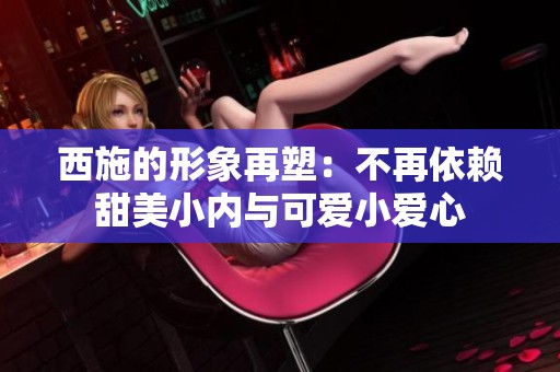 西施的形象再塑：不再依赖甜美小内与可爱小爱心