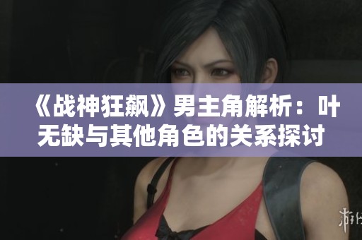 《战神狂飙》男主角解析：叶无缺与其他角色的关系探讨