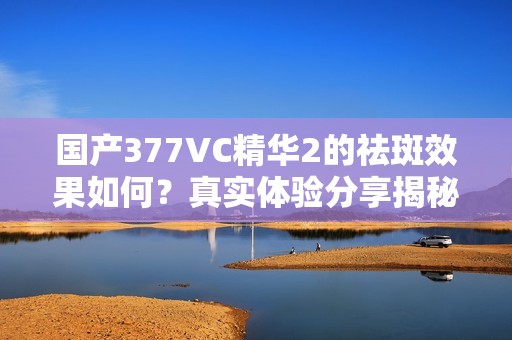 国产377VC精华2的祛斑效果如何？真实体验分享揭秘