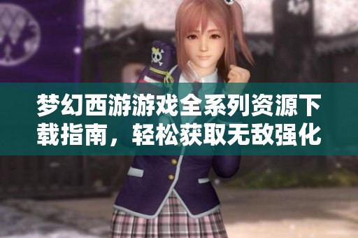梦幻西游游戏全系列资源下载指南，轻松获取无敌强化内容