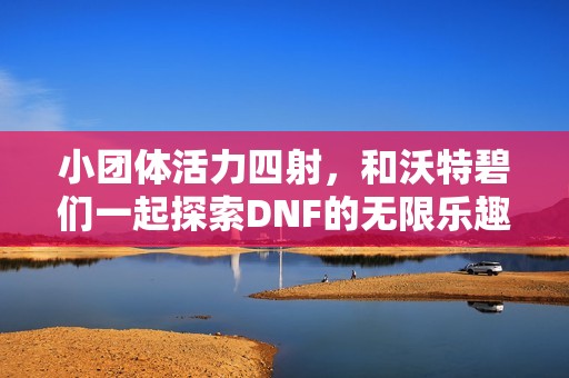 小团体活力四射，和沃特碧们一起探索DNF的无限乐趣