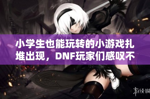 小学生也能玩转的小游戏扎堆出现，DNF玩家们感叹不已