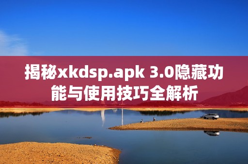 揭秘xkdsp.apk 3.0隐藏功能与使用技巧全解析