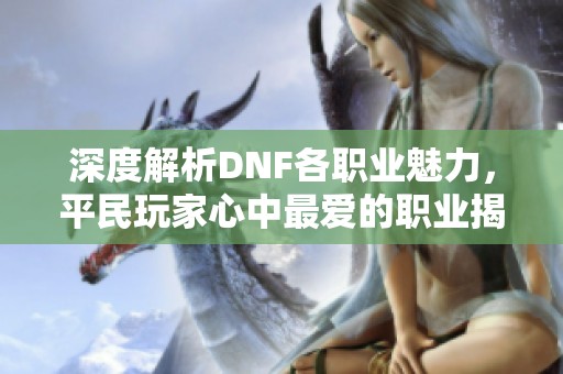 深度解析DNF各职业魅力，平民玩家心中最爱的职业揭秘