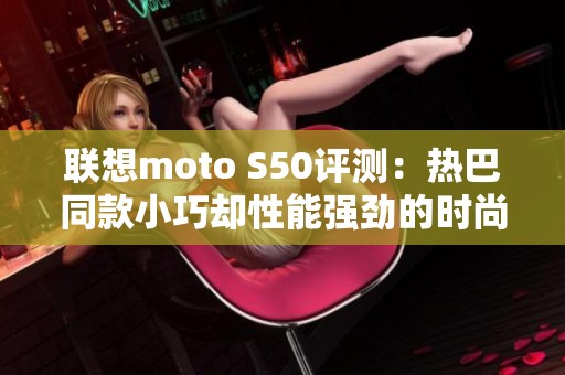 联想moto S50评测：热巴同款小巧却性能强劲的时尚手机