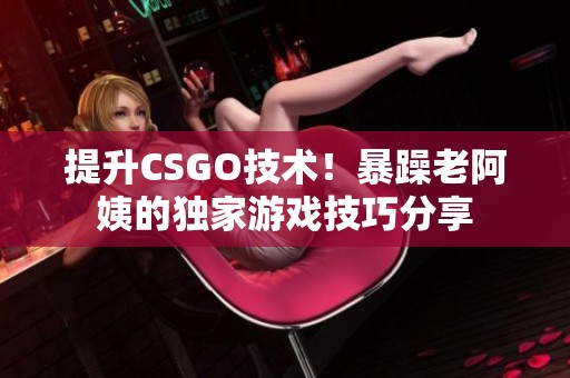 提升CSGO技术！暴躁老阿姨的独家游戏技巧分享