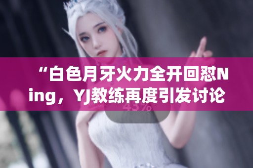 “白色月牙火力全开回怼Ning，YJ教练再度引发讨论”