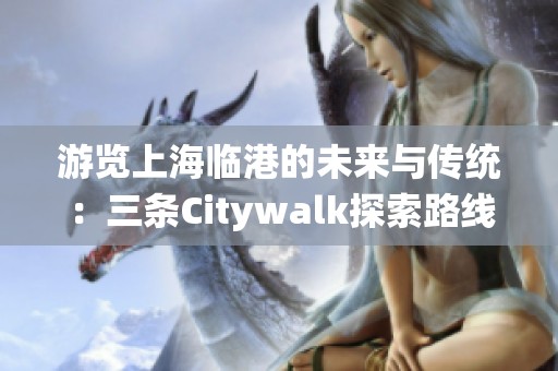 游览上海临港的未来与传统：三条Citywalk探索路线推荐