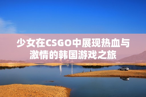 少女在CSGO中展现热血与激情的韩国游戏之旅