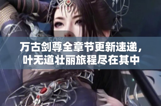 万古剑尊全章节更新速递，叶无道壮丽旅程尽在其中