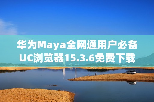 华为Maya全网通用户必备UC浏览器15.3.6免费下载链接分享