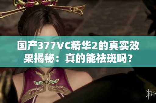 国产377VC精华2的真实效果揭秘：真的能祛斑吗？