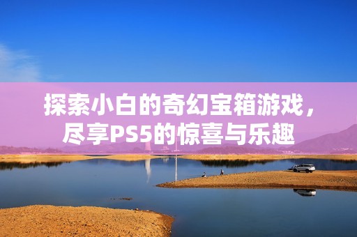 探索小白的奇幻宝箱游戏，尽享PS5的惊喜与乐趣