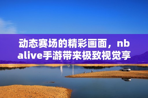 动态赛场的精彩画面，nbalive手游带来极致视觉享受