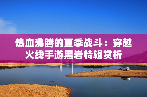 热血沸腾的夏季战斗：穿越火线手游黑岩特辑赏析