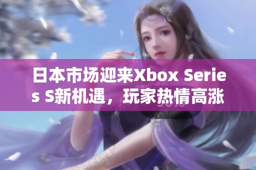 日本市场迎来Xbox Series S新机遇，玩家热情高涨