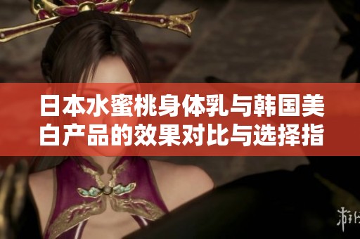 日本水蜜桃身体乳与韩国美白产品的效果对比与选择指南