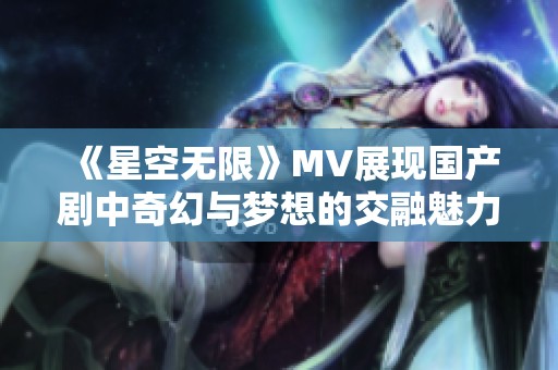 《星空无限》MV展现国产剧中奇幻与梦想的交融魅力