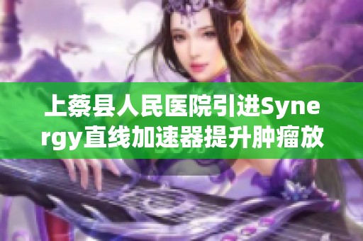 上蔡县人民医院引进Synergy直线加速器提升肿瘤放疗新技术优势