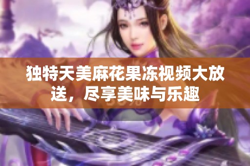 独特天美麻花果冻视频大放送，尽享美味与乐趣