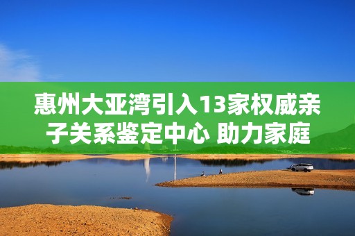 惠州大亚湾引入13家权威亲子关系鉴定中心 助力家庭法律纠纷处理