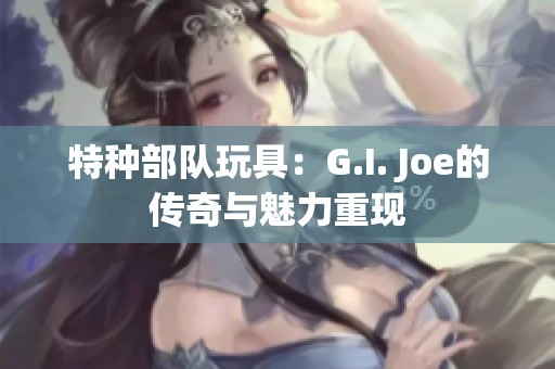 特种部队玩具：G.I. Joe的传奇与魅力重现