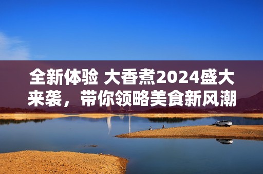 全新体验 大香煮2024盛大来袭，带你领略美食新风潮