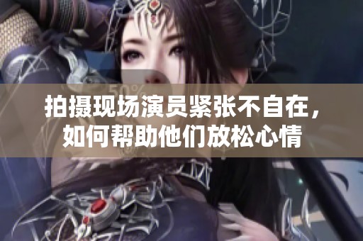 拍摄现场演员紧张不自在，如何帮助他们放松心情