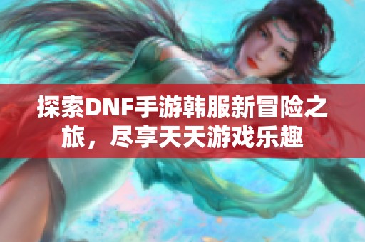 探索DNF手游韩服新冒险之旅，尽享天天游戏乐趣