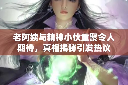 老阿姨与精神小伙重聚令人期待，真相揭秘引发热议