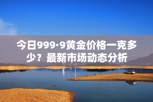 今日999·9黄金价格一克多少？最新市场动态分析