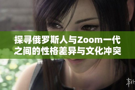 探寻俄罗斯人与Zoom一代之间的性格差异与文化冲突