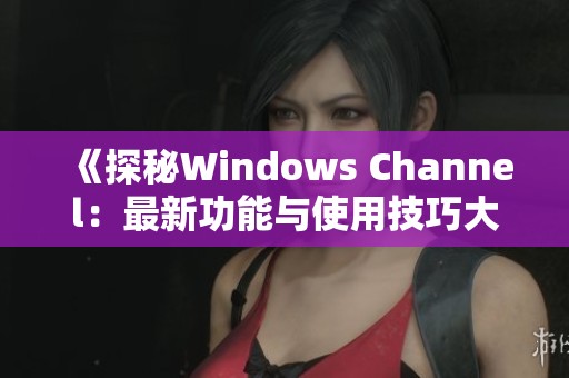 《探秘Windows Channel：最新功能与使用技巧大揭秘》