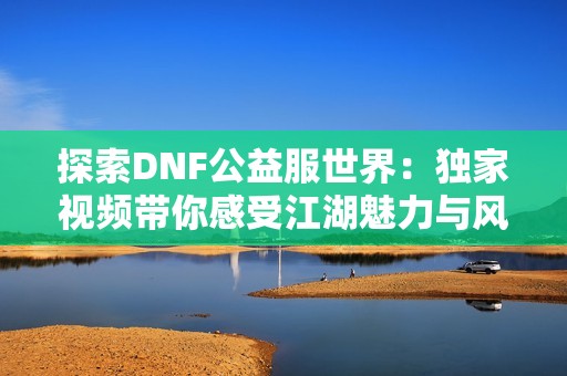 探索DNF公益服世界：独家视频带你感受江湖魅力与风情