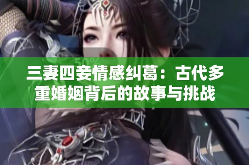 三妻四妾情感纠葛：古代多重婚姻背后的故事与挑战