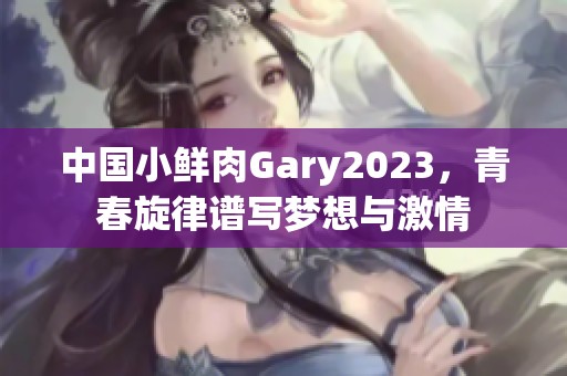 中国小鲜肉Gary2023，青春旋律谱写梦想与激情