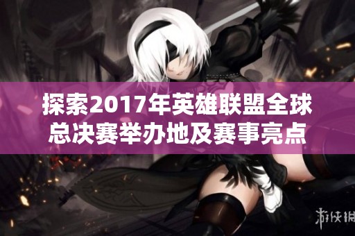 探索2017年英雄联盟全球总决赛举办地及赛事亮点