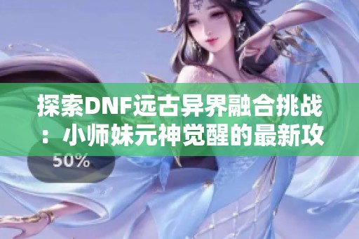 探索DNF远古异界融合挑战：小师妹元神觉醒的最新攻略列表