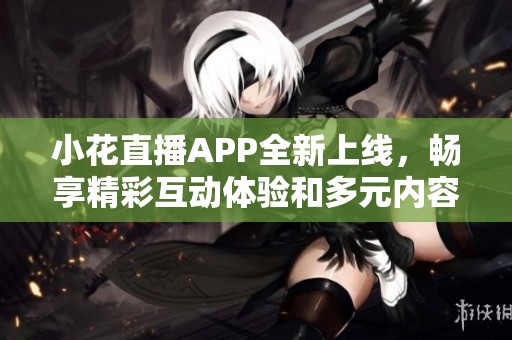 小花直播APP全新上线，畅享精彩互动体验和多元内容